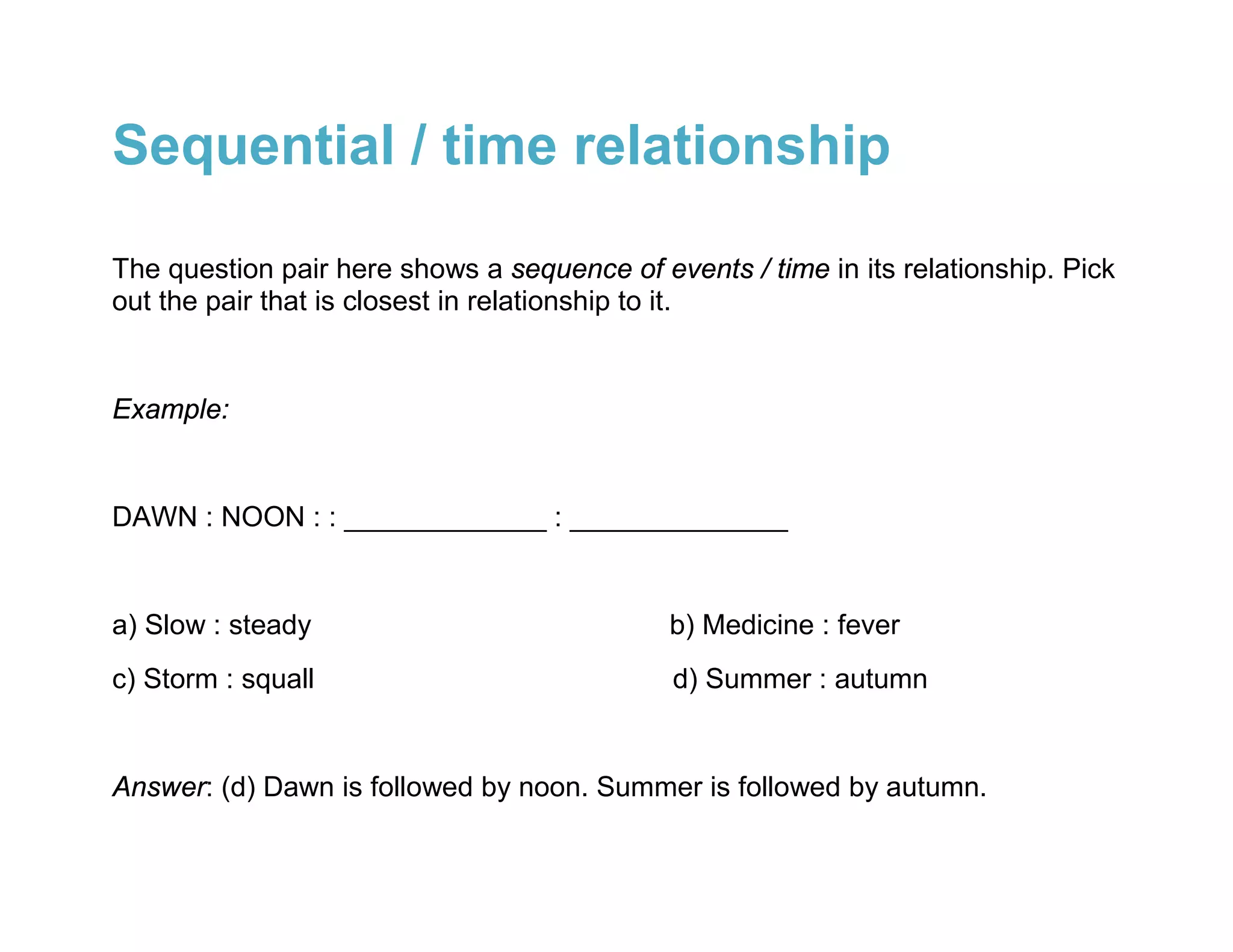 Sequential / time relationship

The question pair here shows a sequence of events / time in its relationship. Pick
out the pair that is closest in relationship to it.


Example:


DAWN : NOON : : _____________ : ______________


a) Slow : steady                             b) Medicine : fever
c) Storm : squall                            d) Summer : autumn


Answer: (d) Dawn is followed by noon. Summer is followed by autumn.
 