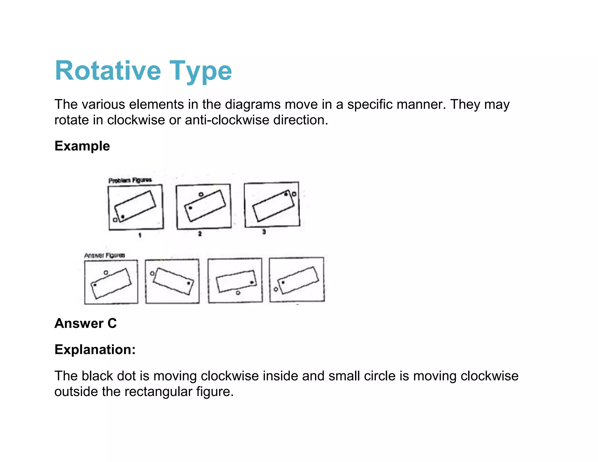 Rotative Type
The various elements in the diagrams move in a specific manner. They may
rotate in clockwise or anti-clockwise direction.
Example




Answer C
Explanation:
The black dot is moving clockwise inside and small circle is moving clockwise
outside the rectangular figure.
 