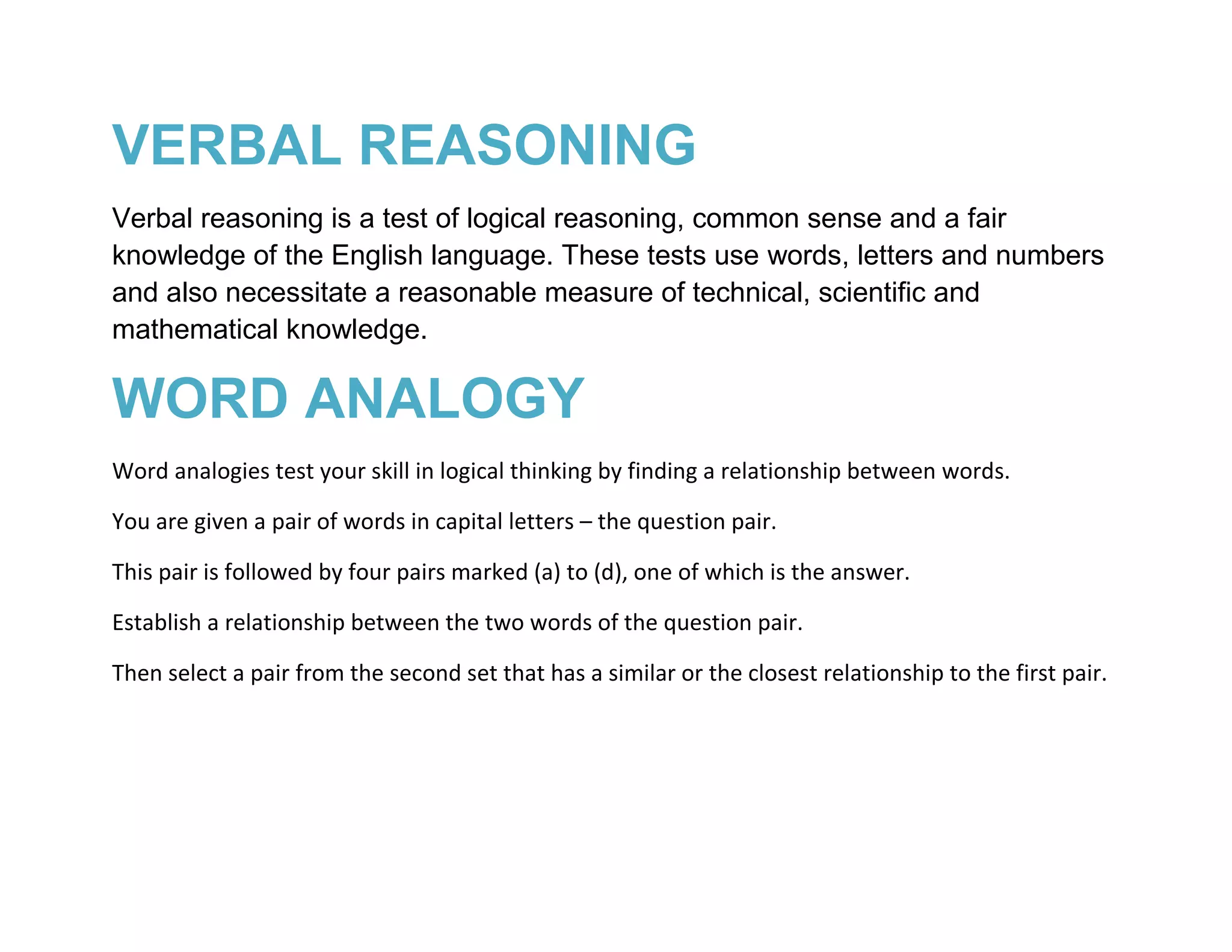 VERBAL REASONING
Verbal reasoning is a test of logical reasoning, common sense and a fair
knowledge of the English language. These tests use words, letters and numbers
and also necessitate a reasonable measure of technical, scientific and
mathematical knowledge.

WORD ANALOGY
Word analogies test your skill in logical thinking by finding a relationship between words.

You are given a pair of words in capital letters – the question pair.

This pair is followed by four pairs marked (a) to (d), one of which is the answer.

Establish a relationship between the two words of the question pair.

Then select a pair from the second set that has a similar or the closest relationship to the first pair.
 