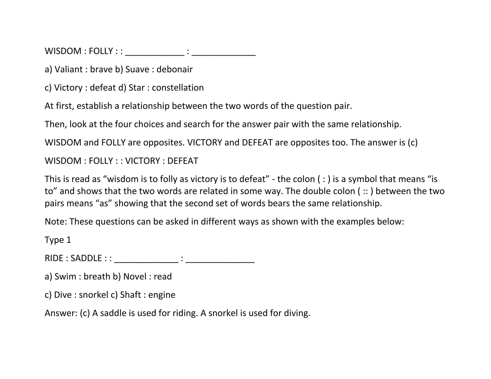 WISDOM : FOLLY : : ____________ : _____________
a) Valiant : brave b) Suave : debonair
c) Victory : defeat d) Star : constellation
At first, establish a relationship between the two words of the question pair.
Then, look at the four choices and search for the answer pair with the same relationship.
WISDOM and FOLLY are opposites. VICTORY and DEFEAT are opposites too. The answer is (c)
WISDOM : FOLLY : : VICTORY : DEFEAT
This is read as “wisdom is to folly as victory is to defeat” - the colon ( : ) is a symbol that means “is
to” and shows that the two words are related in some way. The double colon ( :: ) between the two
pairs means “as” showing that the second set of words bears the same relationship.
Note: These questions can be asked in different ways as shown with the examples below:
Type 1
RIDE : SADDLE : : _____________ : ______________
a) Swim : breath b) Novel : read
c) Dive : snorkel c) Shaft : engine
Answer: (c) A saddle is used for riding. A snorkel is used for diving.
 