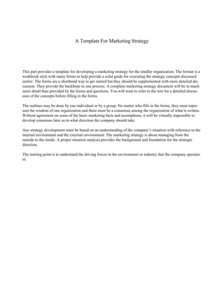 A Template For Marketing Strategy
This part provides a template for developing a marketing strategy for the smaller organization. The format is a
workbook style with many forms to help provide a solid guide for executing the strategy concepts discussed
earlier. The forms are a shorthand way to get started but they should be supplemented with more detailed dis-
cussion. They provide the backbone to one process. A complete marketing strategy document will be in much
more detail than provided by the forms and questions. You will want to refer to the text for a detailed discus-
sion of the concepts before filling in the forms.
The outlines may be done by one individual or by a group. No matter who fills in the forms, they must repre-
sent the wisdom of one organization and there must be a consensus among the organization of what is written.
Without agreement on some of the basic marketing facts and assumptions, it will be virtually impossible to
develop consensus later as to what direction the company should take.
Any strategy development must be based on an understanding of the company’s situation with reference to the
internal environment and the external environment. The marketing strategy is about managing from the
outside to the inside. A proper situation analysis provides the background and foundation for the strategic
direction.
The starting point is to understand the driving forces in the environment or industry that the company operates
in.
 