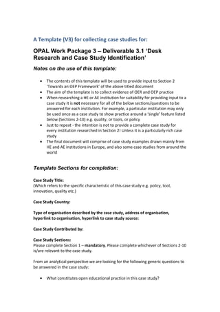 A Template (V3) for collecting case studies for:
OPAL Work Package 3 – Deliverable 3.1 ‘Desk
Research and Case Study Identification’
Notes on the use of this template:

   •   The contents of this template will be used to provide input to Section 2
       ‘Towards an OEP Framework’ of the above titled document
   •   The aim of the template is to collect evidence of OER and OEP practice
   •   When researching a HE or AE institution for suitability for providing input to a
       case study it is not necessary for all of the below sections/questions to be
       answered for each institution. For example, a particular institution may only
       be used once as a case study to show practice around a ‘single’ feature listed
       below (Sections 2-10) e.g. quality, or tools, or policy
   •   Just to repeat - the intention is not to provide a complete case study for
       every institution researched in Section 2! Unless it is a particularly rich case
       study
   •   The final document will comprise of case study examples drawn mainly from
       HE and AE institutions in Europe, and also some case studies from around the
       world


Template Sections for completion:

Case Study Title:
(Which refers to the specific characteristic of this case study e.g. policy, tool,
innovation, quality etc.)

Case Study Country:

Type of organisation described by the case study, address of organisation,
hyperlink to organisation, hyperlink to case study source:

Case Study Contributed by:

Case Study Sections:
Please complete Section 1 – mandatory. Please complete whichever of Sections 2-10
is/are relevant to the case study.

From an analytical perspective we are looking for the following generic questions to
be answered in the case study:

   •   What constitutes open educational practice in this case study?
 