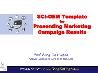 VCoach SERVES @ www.BongDeUngria.com
SCI-OEM Template
for
Presenting Marketing
Campaign Results
Prof Bong De Ungria
Ateneo Graduate School of Business
 