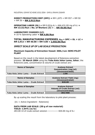 INDUSTRIAL GRANT SCHEME (IGS) 2004 - SAIFUL IRWAN ZUBAIRI


      DIRECT PRODUCTION COST (DPC) = RM 1,875 + RM 957 + RM 50
      + RM 30 = RM 2,912/Run

      OPERATING LABOR (OL) = RM 0.02/g A.i × 666,431.09 mg of A.i =
      RM 13.32/Run × No. of Workers (3) = ∴ RM 40.00/Run

      LABORATORY CHARGES (LC)
      = 10 % Operating Labor = RM 4.00/Run

      TOTAL MANUFACTURING EXPENSES, AME = DPC + OL + LC =
      RM 2,912 + RM 40.00 + RM 4.00 = 2,956.00/Run

      DIRECT SCALE UP OF LAB SCALE PRODUCTION:

      Maximum Capacity of Extraction Vessel: 300L/run: SEMI-PILOT
      PLANT

      Based on the result in the latest development of Rotenone extraction
      process: 25 March 2004 using the Tuba Kota Johor Lama, Johor; the
      Rotenone yield, concentration & volume of crude extract are:

          Name of Samples                             Acetone Extract
                                                   Concentration (mg/ml)
                                                     (Unconcentrated)
Tuba Kota Johor Lama – Crude Extract                       2.90

          Name of Samples                        Acetone Extract Yield (mg)
                                                     (Unconcentrated)
Tuba Kota Johor Lama – Crude Extract                      820.00

          Name of Samples                            Acetone Extract
                                               Volume of Crude Extract (ml)
                                                    (Unconcentrated)
Tuba Kota Johor Lama – Crude Extract                    283/500

      By up scaling the result from the laboratory to pilot plant process:

       (A.i = Active Ingredient - Rotenone)

      DATA FROM LAB SCALE: (50 g of raw material)
      YIELD: 1.64% (w/w)
      283.00 ml of crude extract solution ------------ 820.00 mg of A.i
 