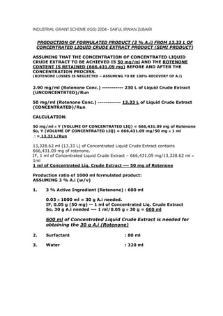 INDUSTRIAL GRANT SCHEME (IGS) 2004 - SAIFUL IRWAN ZUBAIRI


 PRODUCTION OF FORMULATED PRODUCT (3 % A.i) FROM 13.33 L OF
 CONCENTRATED LIQUID CRUDE EXTRACT PRODUCT (SEMI PRODUCT)

ASSUMING THAT THE CONCENTRATION OF CONCENTRATED LIQUID
CRUDE EXTRACT TO BE ACHIEVED IS 50 mg/ml AND THE ROTENONE
CONTENT IS RETAINED (666,431.09 mg) BEFORE AND AFTER THE
CONCENTRATION PROCESS.
(ROTENONE LOSSES IS NEGLECTED – ASSUMING TO BE 100% RECOVERY OF A.i)


2.90 mg/ml (Rotenone Conc.) ----------- 230 L of Liquid Crude Extract
(UNCONCENTRTED)/Run

50 mg/ml (Rotenone Conc.) ------------ 13.33 L of Liquid Crude Extract
(CONCENTRATED)/Run

CALCULATION:

50 mg/ml × Y (VOLUME OF CONCENTRATED LIQ) = 666,431.09 mg of Rotenone
So, Y (VOLUME OF CONCENTRATED LIQ) = 666,431.09 mg/50 mg × 1 ml
∴= 13.33 L/Run

13,328.62 ml (13.33 L) of Concentrated Liquid Crude Extract contains
666,431.09 mg of rotenone.
IF, 1 ml of Concentrated Liquid Crude Extract – 666,431.09 mg/13,328.62 ml ×
1ml
1 ml of Concentrated Liq. Crude Extract --- 50 mg of Rotenone

Production ratio of 1000 ml formulated product:
ASSUMING 3 % A.i (w/v)

1.    3 % Active Ingredient (Rotenone) : 600 ml

      0.03 × 1000 ml = 30 g A.i needed.
      IF, 0.05 g (50 mg) -- 1 ml of Concentrated Liq. Crude Extract
      So, 30 g A.i needed --- 1 ml/0.05 g × 30 g = 600 ml

      600 ml of Concentrated Liquid Crude Extract is needed for
      obtaining the 30 g A.i (Rotenone)

2.    Surfactant                            : 80 ml

3.    Water                                 : 320 ml
 