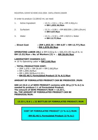 INDUSTRIAL GRANT SCHEME (IGS) 2004 - SAIFUL IRWAN ZUBAIRI


In order to produce 13,328.62 ml, we need:

1.     Active Ingredient       : 13.3 L × 0.6 L × 30 g × RM 4.40/g A.i
                                 = RM 1,053.36/Run

2.     Surfactant              : 13.3 L × 0.08 L × RM 800/209 L (209 L/Drum)
                                 = RM 4.07/Run

3.     Water                   : 13.3 L × 0.32 L × RM 1.50/0.5 L Water
                                 = RM 12.77/Run


∴ Direct Cost              : (RM 1,053.36 + RM 4.07 + RM 12.77)/Run
                           : RM 1,070.20/Run

OPERATING LABOR (OL) = RM 0.02/g A.i × 666,431.09 mg of A.i =
RM 13.32/Run × No. of Workers (2) = ∴ RM 26.64/Run

LABORATORY CHARGES (LC)
= 10 % Operating Labor = RM 2.66/Run

∴ TOTAL PRODUCTION COST:
  = (RM 1,070 + RM 26.64 + RM 2.66)/Run
  = RM 1,099.30/Run
  = RM 1,099.30/Run/13.33 L
  = RM 82.46/L Formulated Product (3 % A.i)/Run

AMOUNT OF FORMULATED PRODUCT CAN BE PRODUCED /RUN:

600 ml (0.6 L) of SEMI PRODUCT contains with 30 g (3 % A.i) is
needed to produce 1 L of Formulated Product.
The amount of SEMI PRODUCT/RUN = 13.33 L.
So, THE AMOUNT OF FORMULATED PRODUCT CAN BE
PRODUCED/RUN:


     13.33 L/0.6 L ≅ 22 BOTTLES OF FORMULATED PRODUCT/RUN



           COST OF FORMULATED PRODUCT (3 % A.i)/RUN:

               ∴RM 82.46/L Formulated Product (3 % A.i)
 