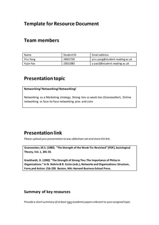 Template for Resource Document
Team members
Name StudentID Email address
Yiru Yang 24021720 yiru.yang@student.reading.ac.uk
Yujie Yao 23011083 y.yao2@student.reading.ac.uk
Presentationtopic
Networking! Networking! Networking!
Networking as a Marketing strategy. Strong ties vs weak ties (Granovetter), Online
networking vs face-to-face networking pros and cons
Presentationlink
Please upload yourpresentation to ww.slideshare.netand sharethelink.
Summary of key resources
Providea shortsummary of atleast two academicpapersrelevantto yourassigned topic.
Granovetter,M.S. (1983). "The Strength of the Weak Tie:Revisited" [PDF],Sociological
Theory, Vol.1, 201-33.
Krackhardt, D. (1992) "The Strength of Strong Ties:The Importance of Philosin
Organizations." In N. Nohria & R. Eccles(eds.),Networksand Organizations: Structure,
Form,and Action: 216-239. Boston, MA: Harvard BusinessSchool Press.
 