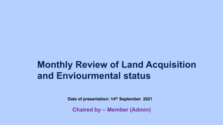 Monthly Review of Land Acquisition
and Enviourmental status
Date of presentation: 14th September 2021
Chaired by – Member (Admin)
 