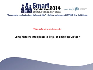 “Tecnologie e soluzioni per la Smart City” - Call for solutions di SMART City Exhibition 
Titolo della call a cui si risponde 
Come rendere intelligente la città (un passo per volta) ? 
 