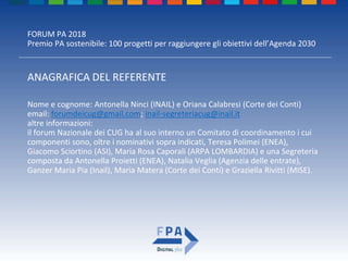 FORUM PA 2018
Premio PA sostenibile: 100 progetti per raggiungere gli obiettivi dell’Agenda 2030
ANAGRAFICA DEL REFERENTE
Nome e cognome: Antonella Ninci (INAIL) e Oriana Calabresi (Corte dei Conti)
email: forumdeicug@gmail.com; inail-segreteriacug@inail.it
altre informazioni:
il forum Nazionale dei CUG ha al suo interno un Comitato di coordinamento i cui
componenti sono, oltre i nominativi sopra indicati, Teresa Polimei (ENEA),
Giacomo Sciortino (ASI), Maria Rosa Caporali (ARPA LOMBARDIA) e una Segreteria
composta da Antonella Proietti (ENEA), Natalia Veglia (Agenzia delle entrate),
Ganzer Maria Pia (Inail), Maria Matera (Corte dei Conti) e Graziella Rivitti (MISE).
 
