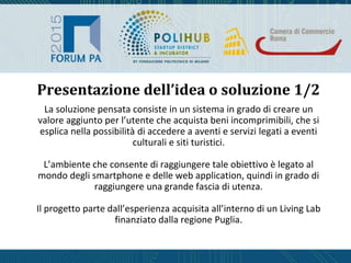 La soluzione pensata consiste in un sistema in grado di creare un
valore aggiunto per l’utente che acquista beni incomprimibili, che si
esplica nella possibilità di accedere a aventi e servizi legati a eventi
culturali e siti turistici.
L’ambiente che consente di raggiungere tale obiettivo è legato al
mondo degli smartphone e delle web application, quindi in grado di
raggiungere una grande fascia di utenza.
Il progetto parte dall’esperienza acquisita all’interno di un Living Lab
finanziato dalla regione Puglia.
Presentazione dell’idea o soluzione 1/2
 