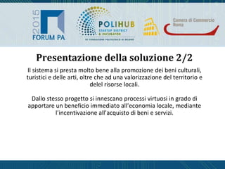Il sistema si presta molto bene alla promozione dei beni culturali,
turistici e delle arti, oltre che ad una valorizzazione del territorio e
delel risorse locali.
Dallo stesso progetto si innescano processi virtuosi in grado di
apportare un beneficio immediato all’economia locale, mediante
l’incentivazione all’acquisto di beni e servizi.
Presentazione della soluzione 2/2
 