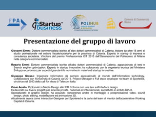Presentazione del gruppo di lavoro
Giovanni Emmi: Dottore commercialista iscritto all’albo dottori commercialisti di Catania, titolare da oltre 15 anni di
studio professionale nel settore fiscale/societario per la provincia di Catania. Esperto in startup di impresa e
consulenza societaria. Vincitore del premio Professionista ICT 2015 dell’Osservatorio del Politecnico di Milano
nella categoria commercialisti.
Rosario Emmi: Dottore commercialista iscritto all’albo dottori commercialisti di Catania, appassionato di web e
Search engine optimization. Esperto in startup innovative, ha collaborato con la segreteria tecnica del Ministero
Sviluppo economico per aspetti riguardanti la normativa in materia di startup innovative.
Giuseppe Grasso: Ingegnere Informatico da sempre appassionato al mondo dell’Information technology.
Collaboratore con l'Università di Catania dal 2013. Project Manager e Full stack developer nel team di Sportered,
vincitrice nel 2013 della call for ideas di Telecom Italia.
Omar Amato: Diplomato in Media Design allo IED di Roma con una tesi sull’interface design.
Ha lavorato su diversi progetti per aziende private, nazionali ed internazionali, soprattutto in ambito UI/UX.
Specializzato in graphic design, ha acquisito competenze anche in montaggio e postproduzione video, sound
design, photo editing, modellazione ed animazione 3D.
Attualmente lavora come Interaction-Designer per Sportered e fa parte del team di mentor dell'acceleratore Working
Capital di Catania.
 