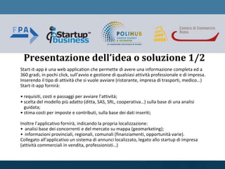 Presentazione dell’idea o soluzione 1/2
Start-it-app è una web application che permette di avere una informazione completa ed a
360 gradi, in pochi click, sull’avvio e gestione di qualsiasi attività professionale e di impresa.
Inserendo il tipo di attività che si vuole avviare (ristorante, impresa di trasporti, medico…)
Start-it-app fornirà:
• requisiti, costi e passaggi per avviare l’attività;
• scelta del modello più adatto (ditta, SAS, SRL, cooperativa…) sulla base di una analisi
guidata;
• stima costi per imposte e contributi, sulla base dei dati inseriti;
Inoltre l’applicativo fornirà, indicando la propria localizzazione:
• analisi base dei concorrenti e del mercato su mappa (geomarketing);
• informazioni provinciali, regionali, comunali (finanziamenti, opportunità varie).
Collegato all’applicativo un sistema di annunci localizzato, legato allo startup di impresa
(attività commerciali in vendita, professionisti…)
 
