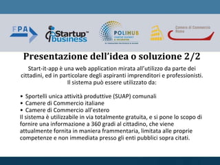 Presentazione dell’idea o soluzione 2/2
Start-it-app è una web application mirata all’utilizzo da parte dei
cittadini, ed in particolare degli aspiranti imprenditori e professionisti.
Il sistema può essere utilizzato da:
• Sportelli unica attività produttive (SUAP) comunali
• Camere di Commercio italiane
• Camere di Commercio all’estero
Il sistema è utilizzabile in via totalmente gratuita, e si pone lo scopo di
fornire una informazione a 360 gradi al cittadino, che viene
attualmente fornita in maniera frammentaria, limitata alle proprie
competenze e non immediata presso gli enti pubblici sopra citati.
 