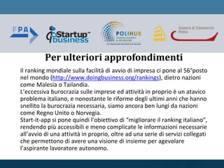 Per ulteriori approfondimenti
Il ranking mondiale sulla facilità di avvio di impresa ci pone al 56°posto
nel mondo (http://www.doingbusiness.org/rankings), dietro nazioni
come Malesia o Tailandia.
L’eccessiva burocrazia sulle imprese ed attività in proprio è un atavico
problema italiano, e nonostante le riforme degli ultimi anni che hanno
snellito la burocrazia necessaria, siamo ancora ben lungi da nazioni
come Regno Unito o Norvegia.
Start-it-app si pone quindi l’obiettivo di “migliorare il ranking italiano”,
rendendo più accessibili e meno complicate le informazioni necessarie
all’avvio di una attività in proprio, oltre ad una serie di servizi collegati
che permettono di avere una visione di insieme per agevolare
l’aspirante lavoratore autonomo.
 