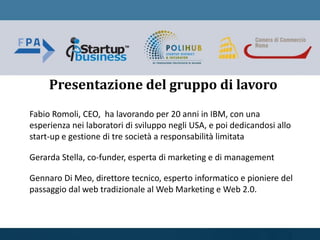 Fabio Romoli, CEO, ha lavorando per 20 anni in IBM, con una
esperienza nei laboratori di sviluppo negli USA, e poi dedicandosi allo
start-up e gestione di tre società a responsabilità limitata
Gerarda Stella, co-funder, esperta di marketing e di management
Gennaro Di Meo, direttore tecnico, esperto informatico e pioniere del
passaggio dal web tradizionale al Web Marketing e Web 2.0.
Presentazione del gruppo di lavoro
 