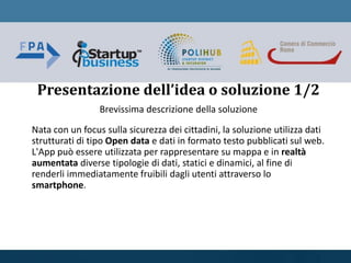 Brevissima descrizione della soluzione
Nata con un focus sulla sicurezza dei cittadini, la soluzione utilizza dati
strutturati di tipo Open data e dati in formato testo pubblicati sul web.
L'App può essere utilizzata per rappresentare su mappa e in realtà
aumentata diverse tipologie di dati, statici e dinamici, al fine di
renderli immediatamente fruibili dagli utenti attraverso lo
smartphone.
Presentazione dell’idea o soluzione 1/2
 
