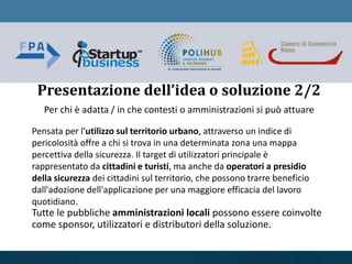 Per chi è adatta / in che contesti o amministrazioni si può attuare
Pensata per l'utilizzo sul territorio urbano, attraverso un indice di
pericolosità offre a chi si trova in una determinata zona una mappa
percettiva della sicurezza. Il target di utilizzatori principale è
rappresentato da cittadini e turisti, ma anche da operatori a presidio
della sicurezza dei cittadini sul territorio, che possono trarre beneficio
dall'adozione dell'applicazione per una maggiore efficacia del lavoro
quotidiano.
Tutte le pubbliche amministrazioni locali possono essere coinvolte
come sponsor, utilizzatori e distributori della soluzione.
Presentazione dell’idea o soluzione 2/2
 