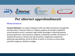 Per ulteriori approfondimenti
Www.consevo.it
Consevo Network è un system integrator nelle aree della consulenza manageriale
ed informatica. Presente a Roma e a Napoli, propone ad aziende e pubbliche
amministrazioni servizi e soluzioni negli ambiti tecnologia e informatizzazione,
processi gestionali, comunicazione integrata, marketing e vendite, formazione. Il
modello di business si fonda sulla rete di partner, integrando competenze
altamente specialistiche al fine di offrire ai clienti un servizio su misura delle
specifiche esigenze, obiettivi e budget.
 