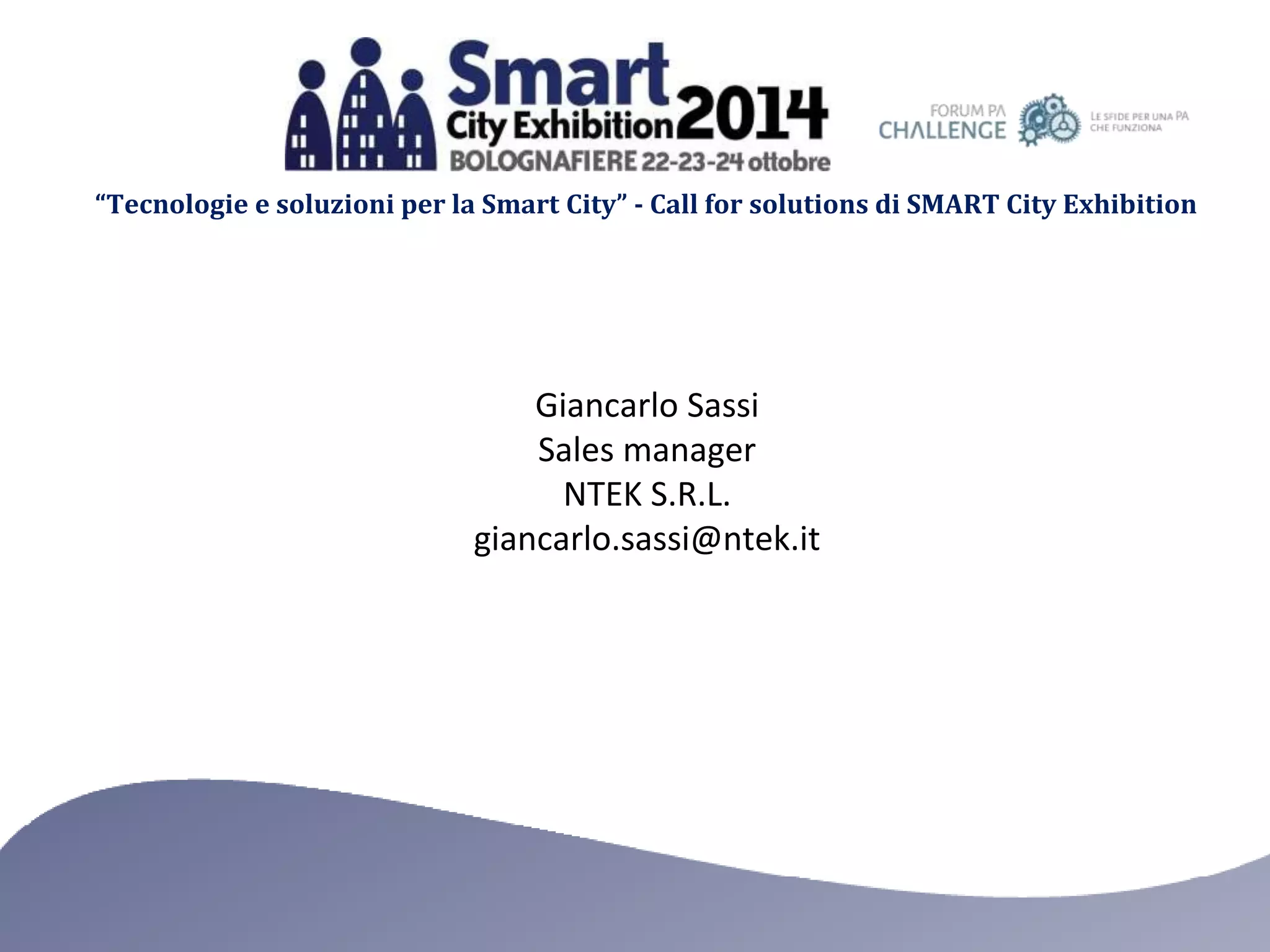 “Tecnologie e soluzioni per la Smart City” - Call for solutions di SMART City Exhibition 
Giancarlo Sassi 
Sales manager 
NTEK S.R.L. 
giancarlo.sassi@ntek.it 
