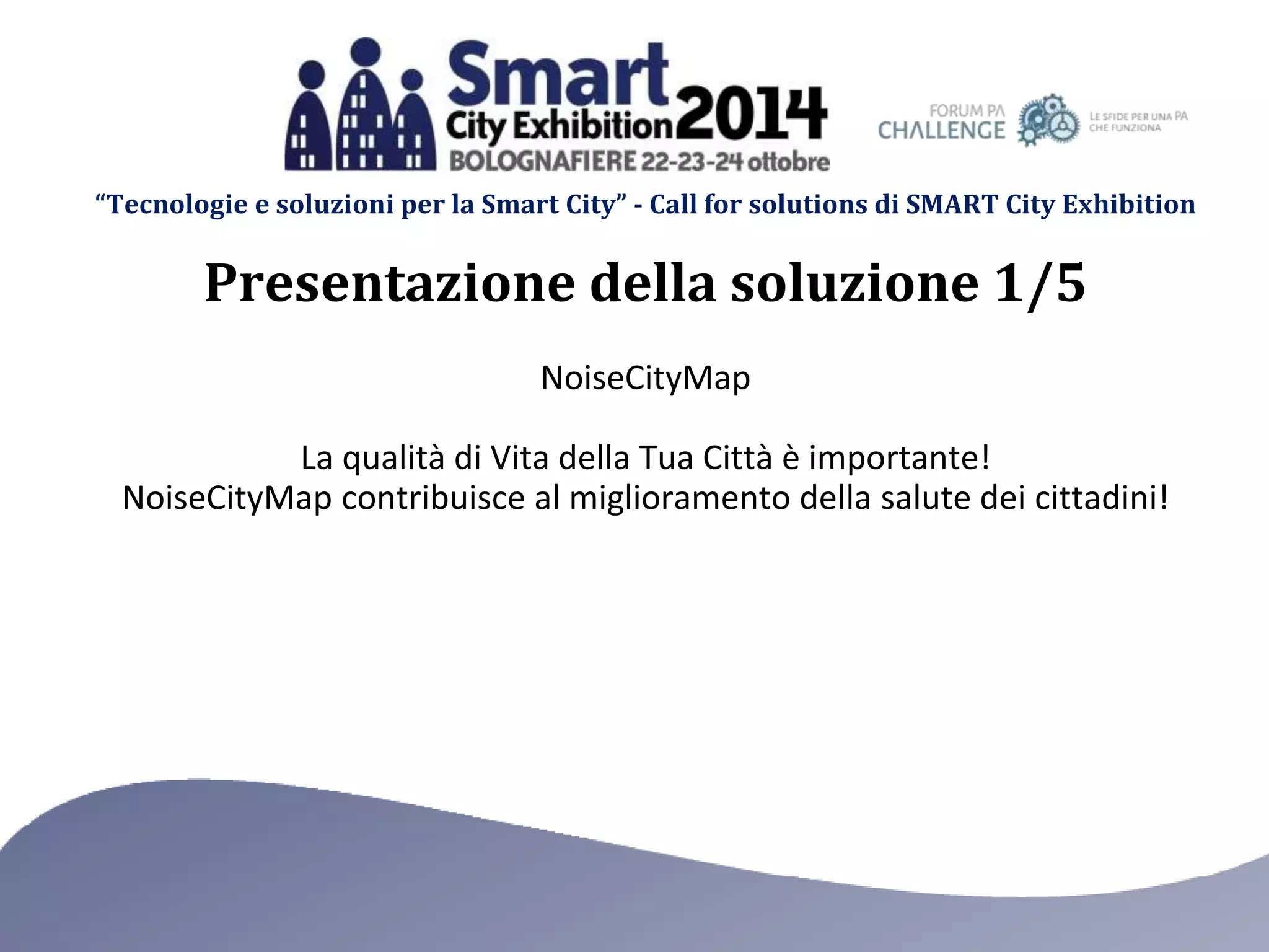 “Tecnologie e soluzioni per la Smart City” - Call for solutions di SMART City Exhibition 
Presentazione della soluzione 1/5 
NoiseCityMap 
La qualità di Vita della Tua Città è importante! 
NoiseCityMap contribuisce al miglioramento della salute dei cittadini! 
 