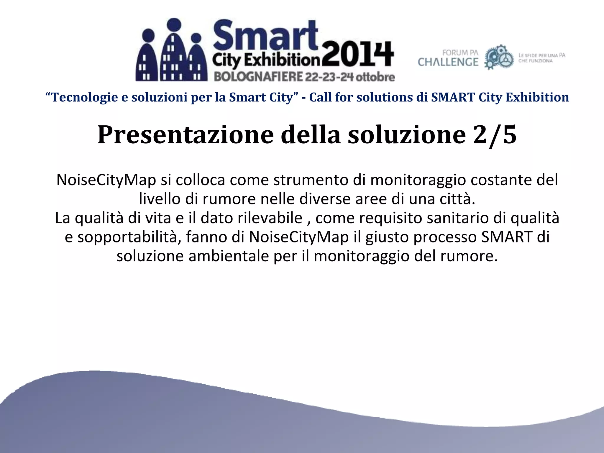 “Tecnologie e soluzioni per la Smart City” - Call for solutions di SMART City Exhibition 
Presentazione della soluzione 2/5 
NoiseCityMap si colloca come strumento di monitoraggio costante del 
livello di rumore nelle diverse aree di una città. 
La qualità di vita e il dato rilevabile , come requisito sanitario di qualità 
e sopportabilità, fanno di NoiseCityMap il giusto processo SMART di 
soluzione ambientale per il monitoraggio del rumore. 
 