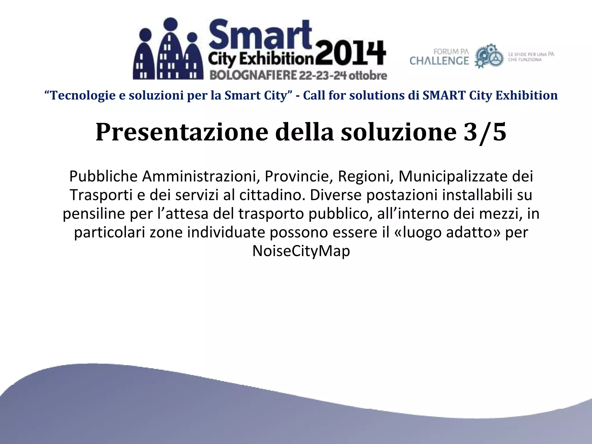 “Tecnologie e soluzioni per la Smart City” - Call for solutions di SMART City Exhibition 
Presentazione della soluzione 3/5 
Pubbliche Amministrazioni, Provincie, Regioni, Municipalizzate dei 
Trasporti e dei servizi al cittadino. Diverse postazioni installabili su 
pensiline per l’attesa del trasporto pubblico, all’interno dei mezzi, in 
particolari zone individuate possono essere il «luogo adatto» per 
NoiseCityMap 
 