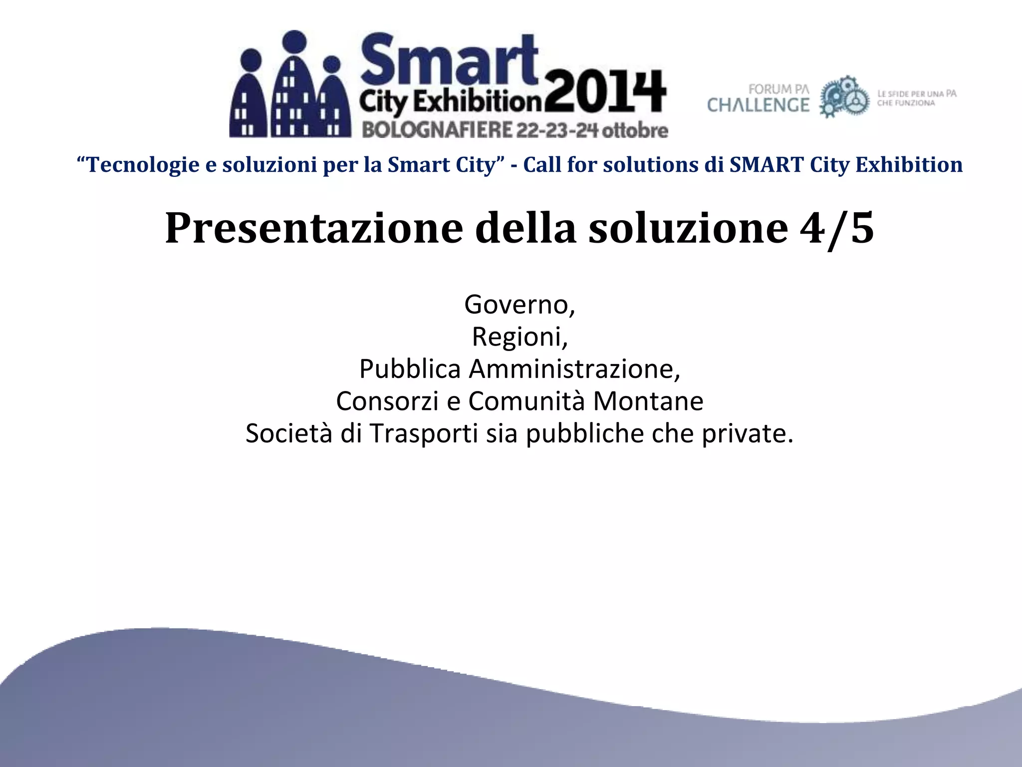 “Tecnologie e soluzioni per la Smart City” - Call for solutions di SMART City Exhibition 
Presentazione della soluzione 4/5 
Governo, 
Regioni, 
Pubblica Amministrazione, 
Consorzi e Comunità Montane 
Società di Trasporti sia pubbliche che private. 
 