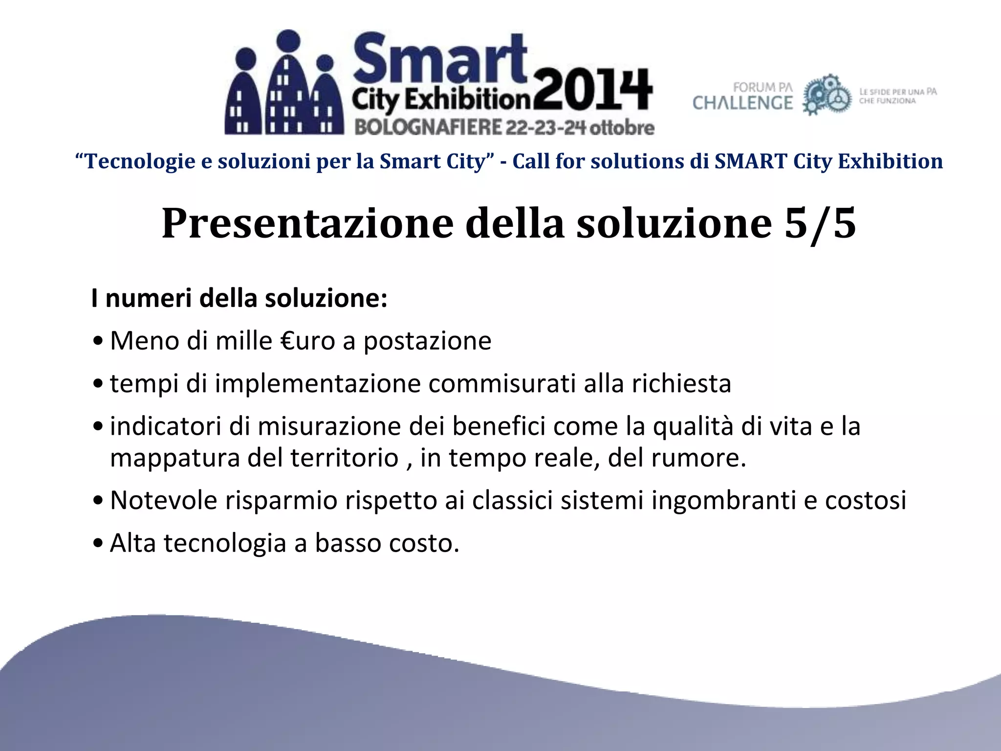 “Tecnologie e soluzioni per la Smart City” - Call for solutions di SMART City Exhibition 
Presentazione della soluzione 5/5 
I numeri della soluzione: 
•Meno di mille €uro a postazione 
• tempi di implementazione commisurati alla richiesta 
• indicatori di misurazione dei benefici come la qualità di vita e la 
mappatura del territorio , in tempo reale, del rumore. 
• Notevole risparmio rispetto ai classici sistemi ingombranti e costosi 
• Alta tecnologia a basso costo. 
 