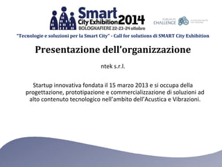 “Tecnologie e soluzioni per la Smart City” - Call for solutions di SMART City Exhibition 
Presentazione dell’organizzazione 
ntek s.r.l. 
Startup innovativa fondata il 15 marzo 2013 e si occupa della 
progettazione, prototipazione e commercializzazione di soluzioni ad 
alto contenuto tecnologico nell’ambito dell’Acustica e Vibrazioni. 
 