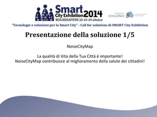“Tecnologie e soluzioni per la Smart City” - Call for solutions di SMART City Exhibition 
Presentazione della soluzione 1/5 
NoiseCityMap 
La qualità di Vita della Tua Città è importante! 
NoiseCityMap contribuisce al miglioramento della salute dei cittadini! 
 