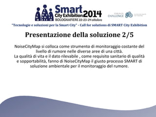 “Tecnologie e soluzioni per la Smart City” - Call for solutions di SMART City Exhibition 
Presentazione della soluzione 2/5 
NoiseCityMap si colloca come strumento di monitoraggio costante del 
livello di rumore nelle diverse aree di una città. 
La qualità di vita e il dato rilevabile , come requisito sanitario di qualità 
e sopportabilità, fanno di NoiseCityMap il giusto processo SMART di 
soluzione ambientale per il monitoraggio del rumore. 
 