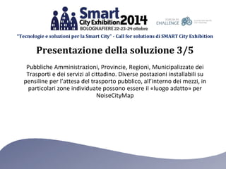 “Tecnologie e soluzioni per la Smart City” - Call for solutions di SMART City Exhibition 
Presentazione della soluzione 3/5 
Pubbliche Amministrazioni, Provincie, Regioni, Municipalizzate dei 
Trasporti e dei servizi al cittadino. Diverse postazioni installabili su 
pensiline per l’attesa del trasporto pubblico, all’interno dei mezzi, in 
particolari zone individuate possono essere il «luogo adatto» per 
NoiseCityMap 
 