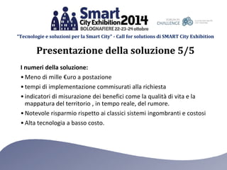 “Tecnologie e soluzioni per la Smart City” - Call for solutions di SMART City Exhibition 
Presentazione della soluzione 5/5 
I numeri della soluzione: 
•Meno di mille €uro a postazione 
• tempi di implementazione commisurati alla richiesta 
• indicatori di misurazione dei benefici come la qualità di vita e la 
mappatura del territorio , in tempo reale, del rumore. 
• Notevole risparmio rispetto ai classici sistemi ingombranti e costosi 
• Alta tecnologia a basso costo. 
 