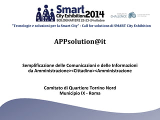 “Tecnologie e soluzioni per la Smart City” - Call for solutions di SMART City Exhibition 
APPsolution@it 
Semplificazione delle Comunicazioni e delle Informazioni 
da Amministrazione><Cittadino><Amministrazione 
Comitato di Quartiere Torrino Nord 
Municipio IX - Roma 
 