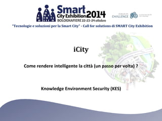 “Tecnologie e soluzioni per la Smart City” - Call for solutions di SMART City Exhibition 
iCity 
Come rendere intelligente la città (un passo per volta) ? 
Knowledge Environment Security (KES) 
 