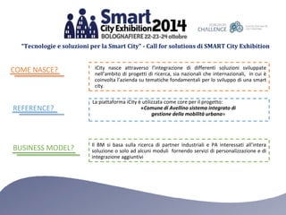 “Tecnologie e soluzioni per la Smart City” - Call for solutions di SMART City Exhibition 
iCity nasce attraverso l’integrazione di differenti soluzioni sviluppate 
nell’ambito di progetti di ricerca, sia nazionali che internazionali, in cui è 
coinvolta l’azienda su tematiche fondamentali per lo sviluppo di una smart 
city. 
La piattaforma iCity è utilizzata come core per il progetto: 
«Comune di Avellino sistema integrato di 
gestione della mobilità urbana» 
Il BM si basa sulla ricerca di partner industriali e PA interessati all’intera 
soluzione o solo ad alcuni moduli fornendo servizi di personalizzazione e di 
integrazione aggiuntivi 
COME NASCE? 
REFERENCE? 
BUSINESS MODEL? 
 