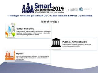 “Tecnologie e soluzioni per la Smart City” - Call for solutions di SMART City Exhibition 
iCity si rivolge : 
Utility e Multi-Utility 
che potranno mantenere la competitività grazie alla 
gestione le informazioni in tempo reale e di predire 
le richieste energetiche ed idriche 
Pubbliche Amministrazioni 
che potranno garantire sistemi di sicurezza 
ambientale e patrimoniale 
Imprese 
che potranno integrare differenti fonti energetiche 
riducendo i costi di produzione ed aumentando 
così i ricavi 
 