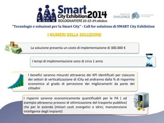 “Tecnologie e soluzioni per la Smart City” - Call for solutions di SMART City Exhibition 
La soluzione presenta un costo di implementazione di 300.000 € 
I tempi di implementazione sono di circa 1 anno 
I benefici saranno misurati attraverso dei KPI identificati per ciascuno 
dei settori di verticalizzazione di iCity ed andranno dalla % di risparmio 
economico al grado di percezione dei miglioramenti da parte dei 
cittadini 
I risparmi saranno economicamente quantificabili per le PA ( ad 
esempio attraverso processi di ottimizzazione del trasporto pubblico) 
che per le azienda (minori costi energetici o idrici, manutenzione 
intelligente degli impianti) 
 