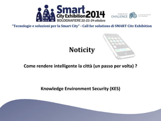 “Tecnologie e soluzioni per la Smart City” - Call for solutions di SMART City Exhibition 
Noticity 
Come rendere intelligente la città (un passo per volta) ? 
Knowledge Environment Security (KES) 
 