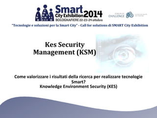 “Tecnologie e soluzioni per la Smart City” - Call for solutions di SMART City Exhibition 
Kes Security 
Management (KSM) 
Come valorizzare i risultati della ricerca per realizzare tecnologie 
Smart? 
Knowledge Environment Security (KES) 
 