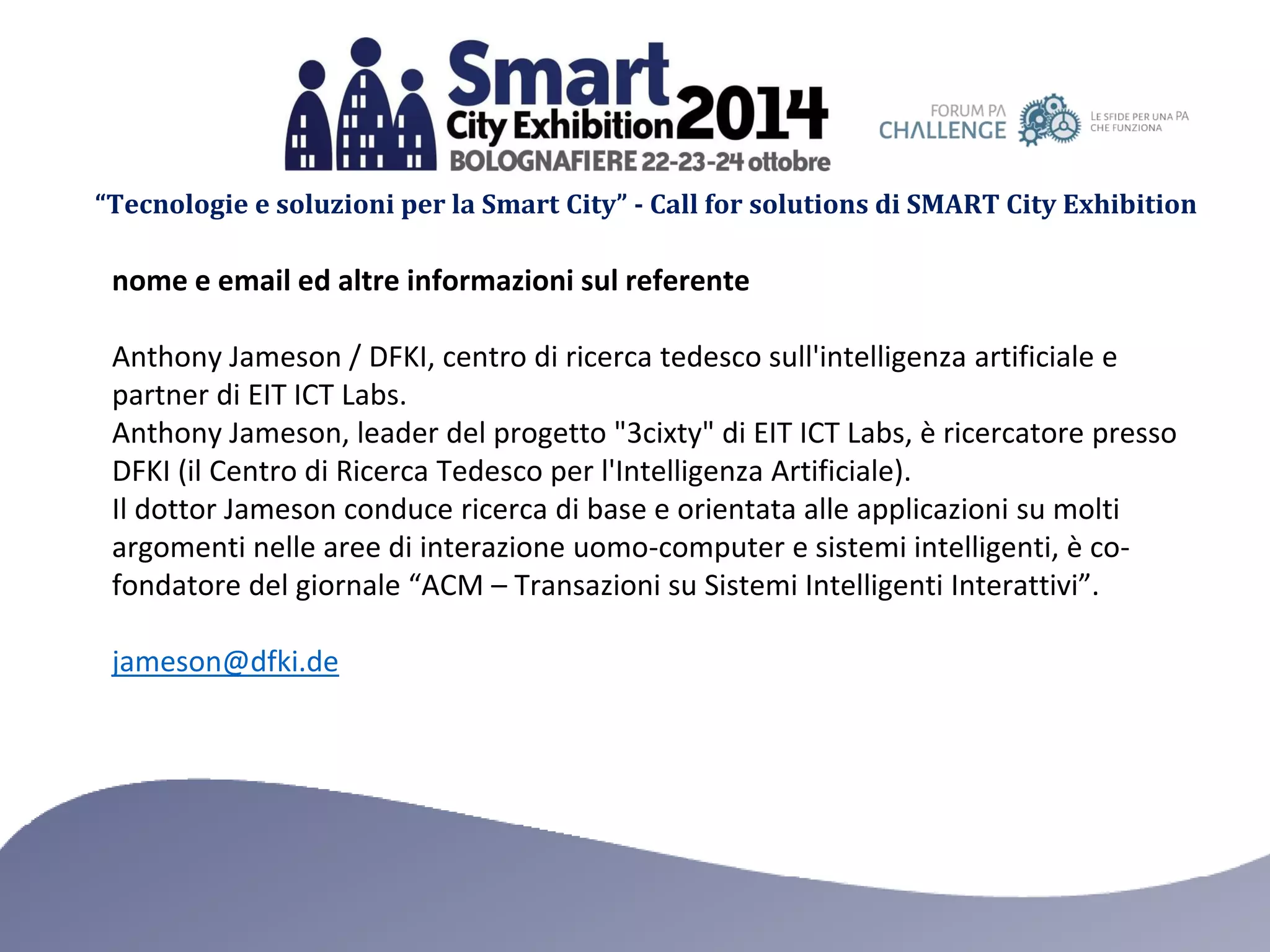 “Tecnologie e soluzioni per la Smart City” - Call for solutions di SMART City Exhibition 
nome e email ed altre informazioni sul referente 
Anthony Jameson / DFKI, centro di ricerca tedesco sull'intelligenza artificiale e partner di EIT ICT Labs. 
Anthony Jameson, leader del progetto "3cixty" di EIT ICT Labs, è ricercatore presso DFKI (il Centro di Ricerca Tedesco per l'Intelligenza Artificiale). 
Il dottor Jameson conduce ricerca di base e orientata alle applicazioni su molti argomenti nelle aree di interazione uomo-computer e sistemi intelligenti, è co- fondatore del giornale “ACM – Transazioni su Sistemi Intelligenti Interattivi”. 
jameson@dfki.de 
