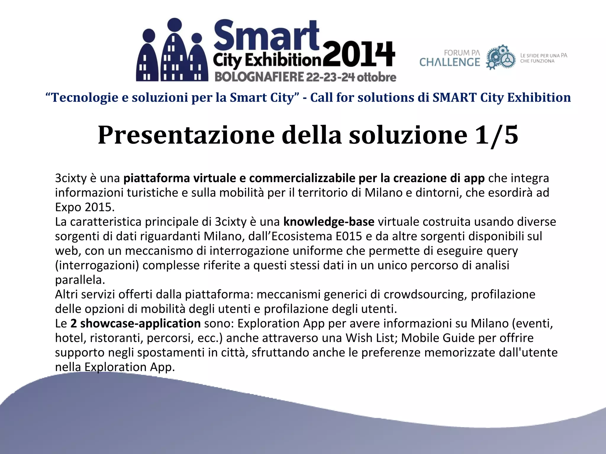 “Tecnologie e soluzioni per la Smart City” - Call for solutions di SMART City Exhibition 
3cixty è una piattaforma virtuale e commercializzabile per la creazione di app che integra informazioni turistiche e sulla mobilità per il territorio di Milano e dintorni, che esordirà ad Expo 2015. 
La caratteristica principale di 3cixty è una knowledge-base virtuale costruita usando diverse sorgenti di dati riguardanti Milano, dall’Ecosistema E015 e da altre sorgenti disponibili sul web, con un meccanismo di interrogazione uniforme che permette di eseguire query (interrogazioni) complesse riferite a questi stessi dati in un unico percorso di analisi parallela. 
Altri servizi offerti dalla piattaforma: meccanismi generici di crowdsourcing, profilazione delle opzioni di mobilità degli utenti e profilazione degli utenti. 
Le 2 showcase-application sono: Exploration App per avere informazioni su Milano (eventi, hotel, ristoranti, percorsi, ecc.) anche attraverso una Wish List; Mobile Guide per offrire supporto negli spostamenti in città, sfruttando anche le preferenze memorizzate dall'utente nella Exploration App. 
Presentazione della soluzione 1/5  