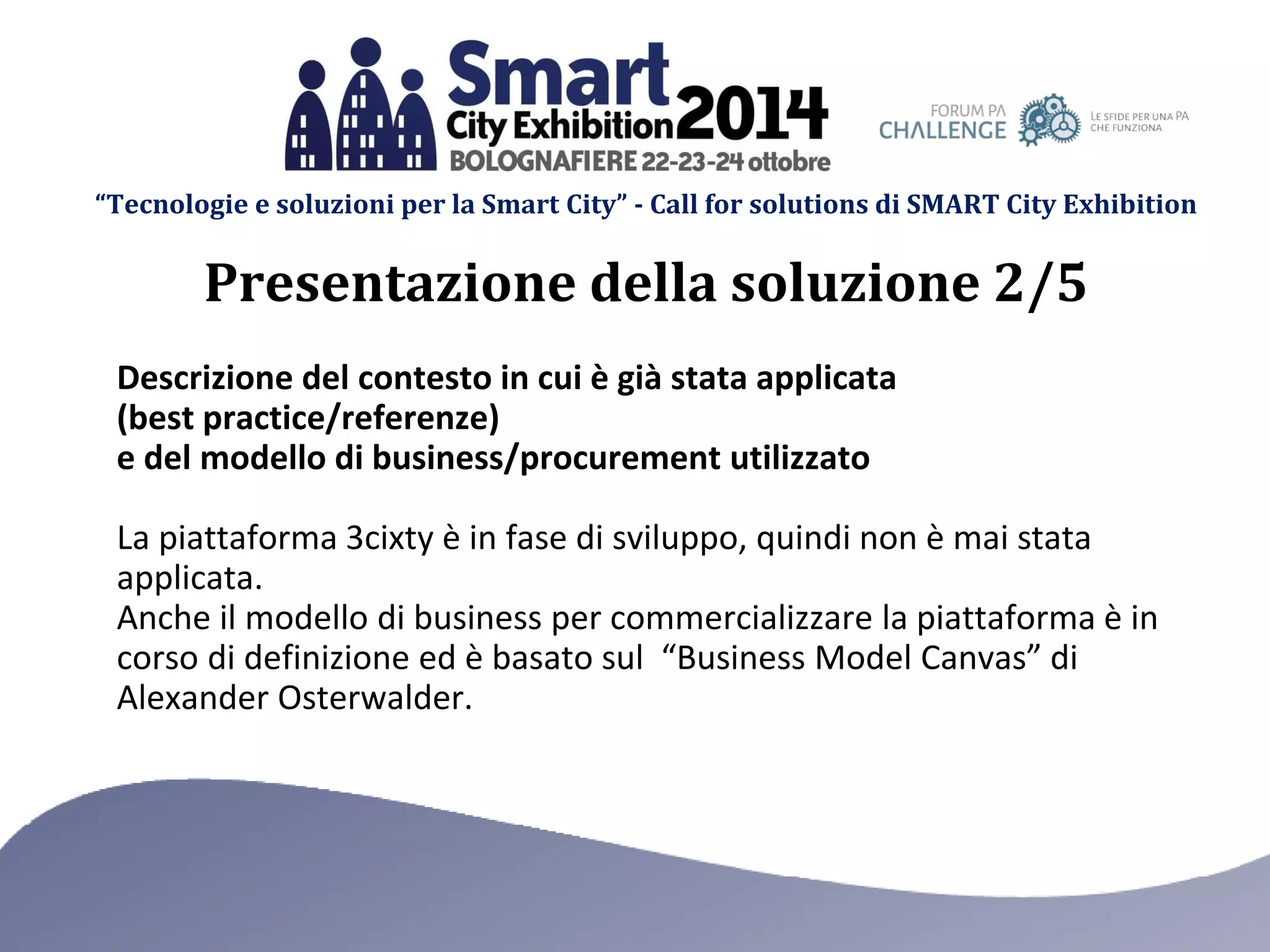 “Tecnologie e soluzioni per la Smart City” - Call for solutions di SMART City Exhibition 
Descrizione del contesto in cui è già stata applicata (best practice/referenze) e del modello di business/procurement utilizzato 
La piattaforma 3cixty è in fase di sviluppo, quindi non è mai stata applicata. 
Anche il modello di business per commercializzare la piattaforma è in corso di definizione ed è basato sul “Business Model Canvas” di Alexander Osterwalder. 
Presentazione della soluzione 2/5  