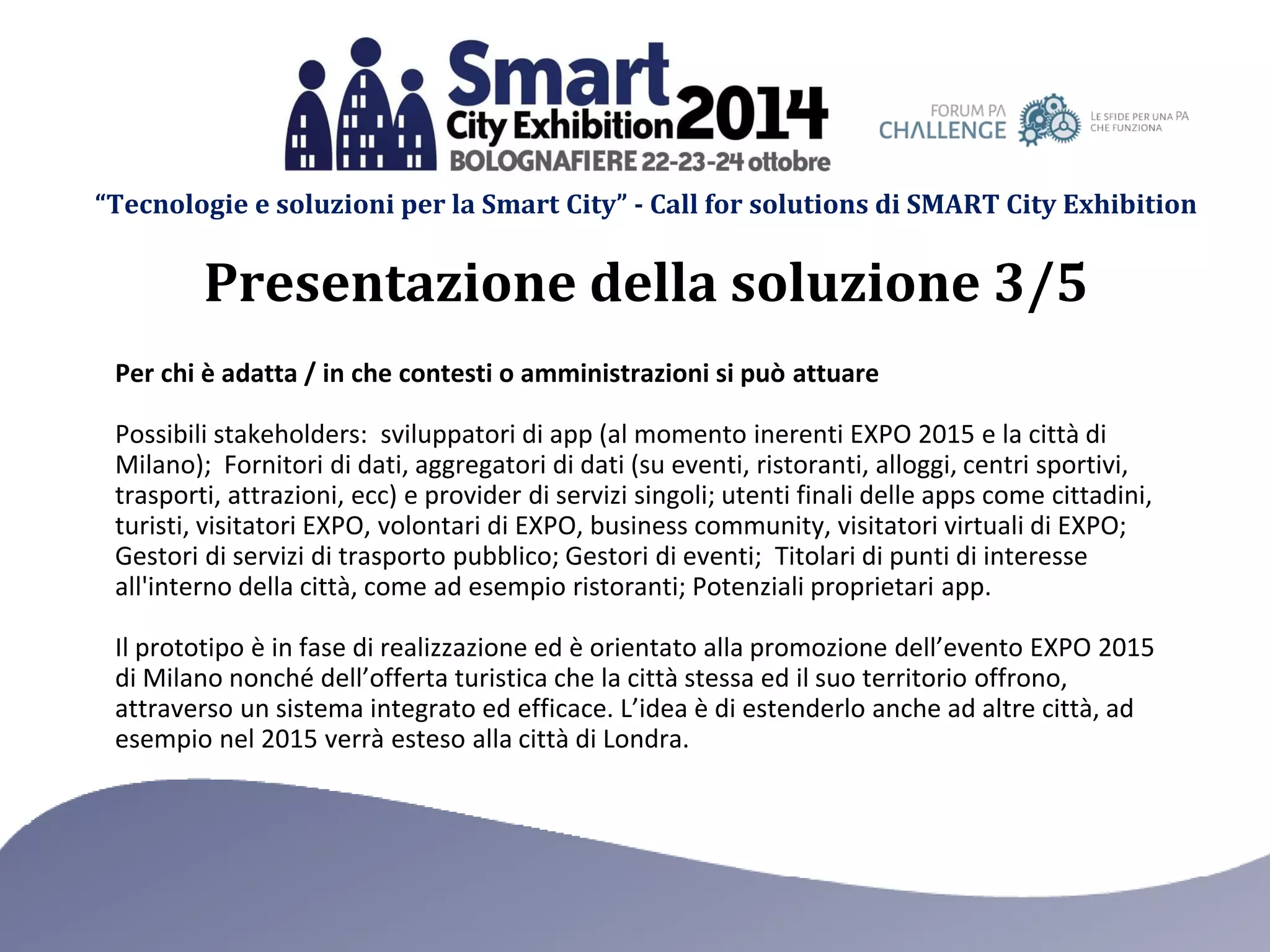 “Tecnologie e soluzioni per la Smart City” - Call for solutions di SMART City Exhibition 
Per chi è adatta / in che contesti o amministrazioni si può attuare 
Possibili stakeholders: sviluppatori di app (al momento inerenti EXPO 2015 e la città di Milano); Fornitori di dati, aggregatori di dati (su eventi, ristoranti, alloggi, centri sportivi, trasporti, attrazioni, ecc) e provider di servizi singoli; utenti finali delle apps come cittadini, turisti, visitatori EXPO, volontari di EXPO, business community, visitatori virtuali di EXPO; Gestori di servizi di trasporto pubblico; Gestori di eventi; Titolari di punti di interesse all'interno della città, come ad esempio ristoranti; Potenziali proprietari app. 
Il prototipo è in fase di realizzazione ed è orientato alla promozione dell’evento EXPO 2015 di Milano nonché dell’offerta turistica che la città stessa ed il suo territorio offrono, attraverso un sistema integrato ed efficace. L’idea è di estenderlo anche ad altre città, ad esempio nel 2015 verrà esteso alla città di Londra. 
Presentazione della soluzione 3/5  