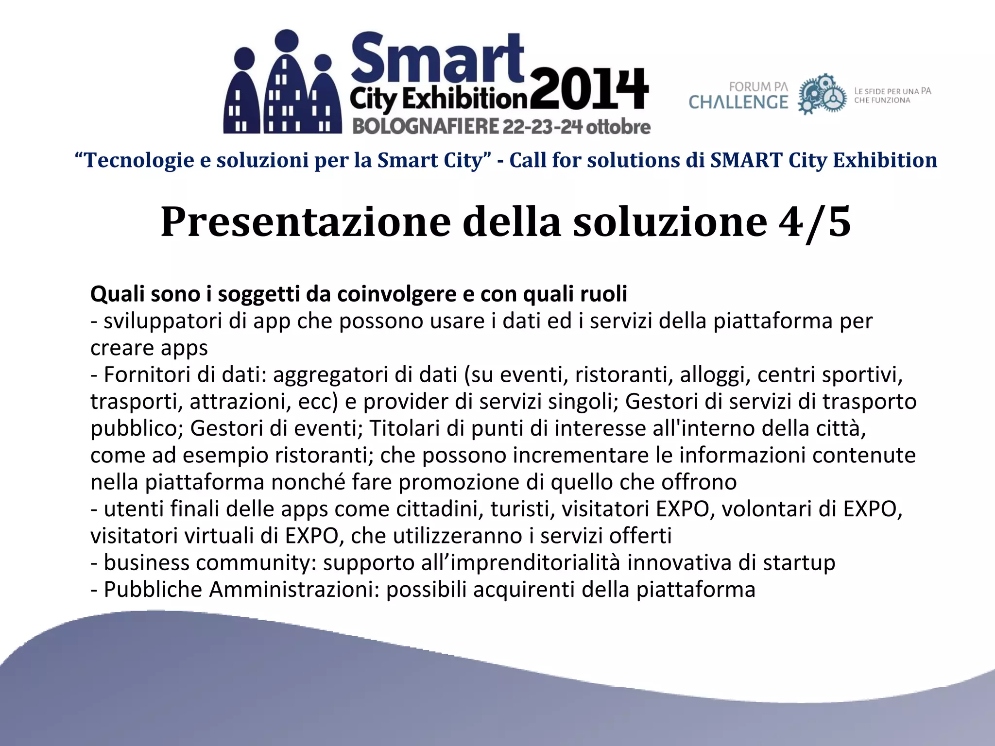 “Tecnologie e soluzioni per la Smart City” - Call for solutions di SMART City Exhibition 
Quali sono i soggetti da coinvolgere e con quali ruoli 
- sviluppatori di app che possono usare i dati ed i servizi della piattaforma per creare apps 
- Fornitori di dati: aggregatori di dati (su eventi, ristoranti, alloggi, centri sportivi, trasporti, attrazioni, ecc) e provider di servizi singoli; Gestori di servizi di trasporto pubblico; Gestori di eventi; Titolari di punti di interesse all'interno della città, come ad esempio ristoranti; che possono incrementare le informazioni contenute nella piattaforma nonché fare promozione di quello che offrono 
- utenti finali delle apps come cittadini, turisti, visitatori EXPO, volontari di EXPO, visitatori virtuali di EXPO, che utilizzeranno i servizi offerti 
- business community: supporto all’imprenditorialità innovativa di startup 
- Pubbliche Amministrazioni: possibili acquirenti della piattaforma 
Presentazione della soluzione 4/5  