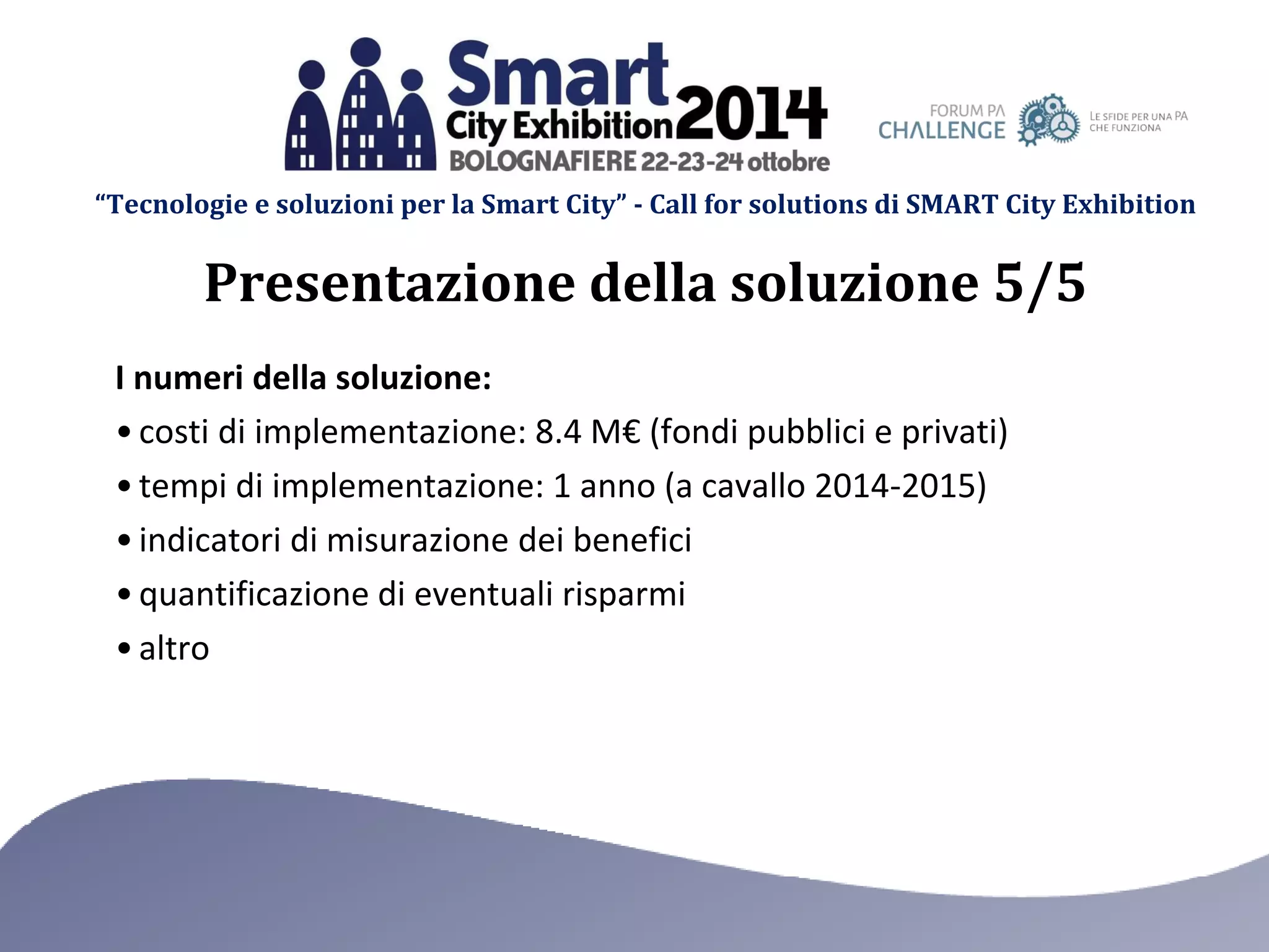 “Tecnologie e soluzioni per la Smart City” - Call for solutions di SMART City Exhibition 
I numeri della soluzione: 
•costi di implementazione: 8.4 M€ (fondi pubblici e privati) 
•tempi di implementazione: 1 anno (a cavallo 2014-2015) 
•indicatori di misurazione dei benefici 
•quantificazione di eventuali risparmi 
•altro 
Presentazione della soluzione 5/5  