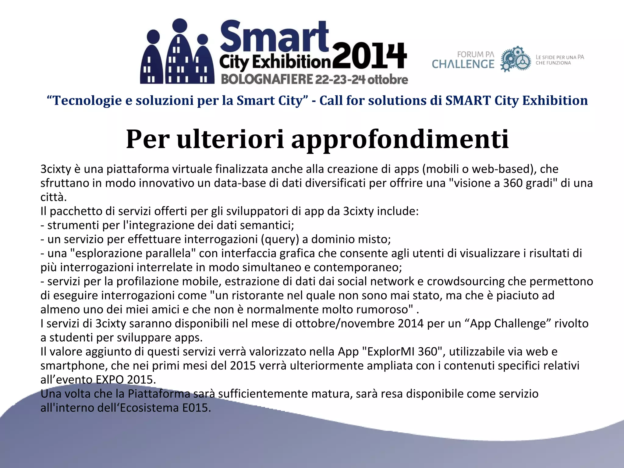 “Tecnologie e soluzioni per la Smart City” - Call for solutions di SMART City Exhibition 
Per ulteriori approfondimenti 
3cixty è una piattaforma virtuale finalizzata anche alla creazione di apps (mobili o web-based), che sfruttano in modo innovativo un data-base di dati diversificati per offrire una "visione a 360 gradi" di una città. 
Il pacchetto di servizi offerti per gli sviluppatori di app da 3cixty include: 
- strumenti per l'integrazione dei dati semantici; 
- un servizio per effettuare interrogazioni (query) a dominio misto; 
- una "esplorazione parallela" con interfaccia grafica che consente agli utenti di visualizzare i risultati di più interrogazioni interrelate in modo simultaneo e contemporaneo; 
- servizi per la profilazione mobile, estrazione di dati dai social network e crowdsourcing che permettono di eseguire interrogazioni come "un ristorante nel quale non sono mai stato, ma che è piaciuto ad almeno uno dei miei amici e che non è normalmente molto rumoroso" . 
I servizi di 3cixty saranno disponibili nel mese di ottobre/novembre 2014 per un “App Challenge” rivolto a studenti per sviluppare apps. 
Il valore aggiunto di questi servizi verrà valorizzato nella App "ExplorMI 360", utilizzabile via web e smartphone, che nei primi mesi del 2015 verrà ulteriormente ampliata con i contenuti specifici relativi all’evento EXPO 2015. 
Una volta che la Piattaforma sarà sufficientemente matura, sarà resa disponibile come servizio all'interno dell‘Ecosistema E015.  