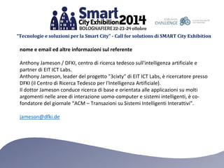 “Tecnologie e soluzioni per la Smart City” - Call for solutions di SMART City Exhibition 
nome e email ed altre informazioni sul referente 
Anthony Jameson / DFKI, centro di ricerca tedesco sull'intelligenza artificiale e partner di EIT ICT Labs. 
Anthony Jameson, leader del progetto "3cixty" di EIT ICT Labs, è ricercatore presso DFKI (il Centro di Ricerca Tedesco per l'Intelligenza Artificiale). 
Il dottor Jameson conduce ricerca di base e orientata alle applicazioni su molti argomenti nelle aree di interazione uomo-computer e sistemi intelligenti, è co- fondatore del giornale “ACM – Transazioni su Sistemi Intelligenti Interattivi”. 
jameson@dfki.de 
